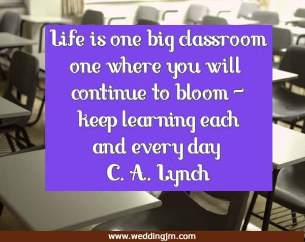 Life is one big classroom one where you will continue to bloom - keep learning each and every day