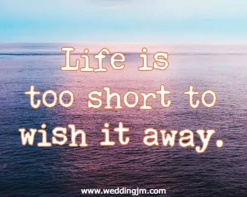 Life is too short to wish it away.
