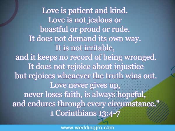 Love is patient and kind. Love is not jealous or boastful or proud or rude. It does not demand its own way. It is not irritable, and it keeps no record of being wronged. It does not rejoice about injustice but rejoices whenever 
			the truth wins out. Love never gives up, never loses faith, is always hopeful, and endures through every circumstance. 1 Corinthians 13:4-7 