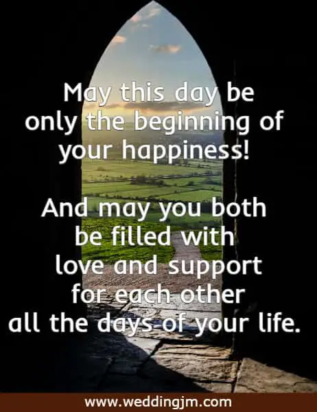 May this day be only the beginning of your happiness! And may you both be filled with love and support for each other all the days of your life.