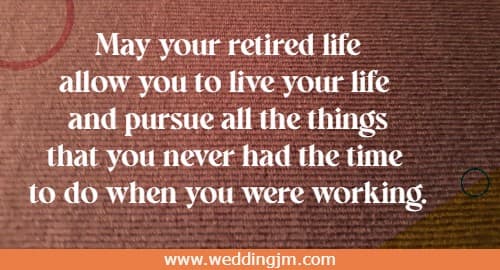 May your retired life allow you to live your life and pursue all the things that you never had the time to do when you were working.