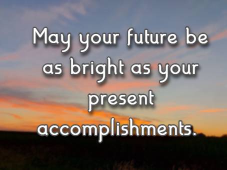May your future be as bright as your present accomplishments.