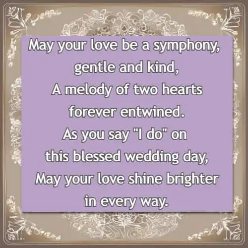 May your love be a symphony, gentle and kind, A melody of two hearts forever entwined. As you say I do on this blessed wedding day, May your love shine brighter in every way.