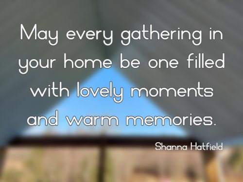 May every gathering in your home be one filled with lovely moments and warm memories.   Shanna Hatfield