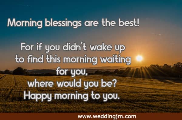 Morning blessings are the best! For if you didn’t wake up to find this morning waiting for you, where would you be? Happy morning to you.