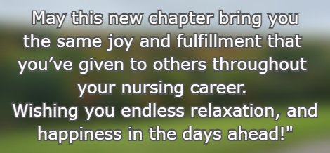  May this new chapter bring you the same joy and fulfillment that youve given to others throughout your nursing career. Wishing you endless relaxation, and happiness in the days ahead!