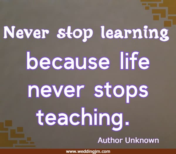 Never stop learning because life never stops teaching.