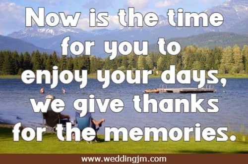 Now is the time for you to enjoy your days, we give thanks for the memories.