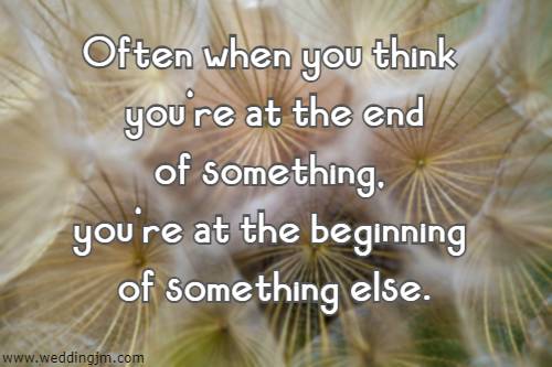 Often when you think you're at the end of something, you're at the beginning of something else.