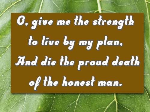 O, give me the strength to live by my plan, And die the proud death of the honest man.