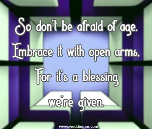 So don�t be afraid of age, Embrace it with open arms, For it�s a blessing we�re given.