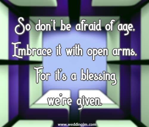 So dont be afraid of age, Embrace it with open arms, For its a blessing were given.