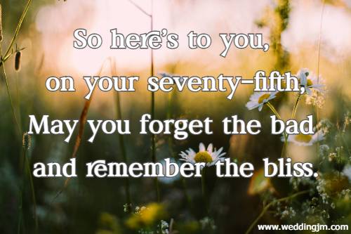 So here's to you, on your seventy-fifth, May you forget the bad and remember the bliss.