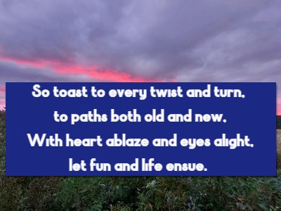 So toast to every twist and turn, to paths both old and new, With heart ablaze and eyes alight, let fun and life ensue.