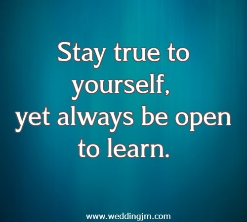 Stay true to yourself, yet always be open to learn.
