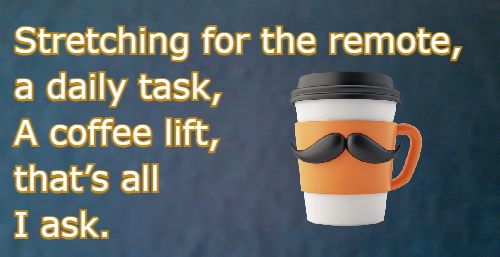 Stretching for the remote, a daily task, A coffee lift, that’s all I ask.