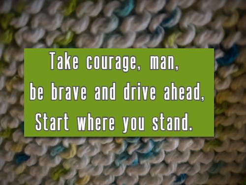 Take courage, man, be brave and drive ahead, Start where you stand.