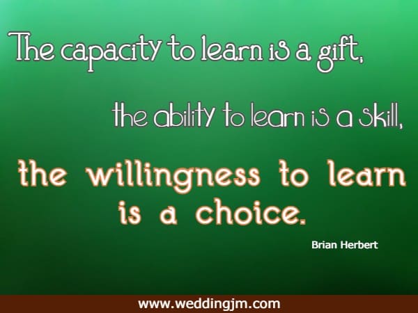 The capacity to learn is a gift; the ability to learn is a skill; the willingness to learn is a choice.