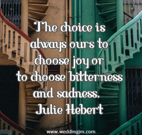 The choice is always ours to choose joy or to choose bitterness and sadness.