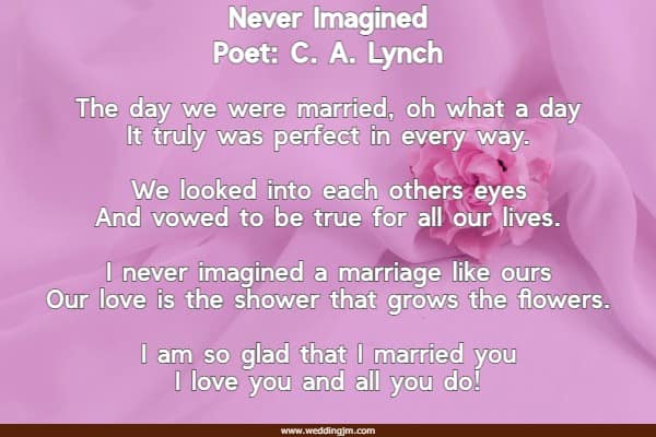 The day we were married, oh what a day It truly was perfect in every way. We looked into each others eyes And vowed to be true for all our lives. I never imagined a marriage like ours Our love is the shower that grows the flowers. I am so glad that I married you I love you and all you do!