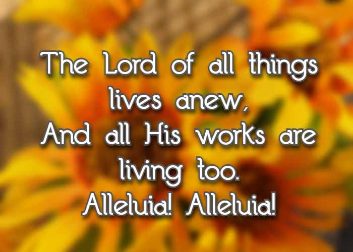 The Lord of all things lives anew, And all His works are living too.Alleluia! Alleluia!