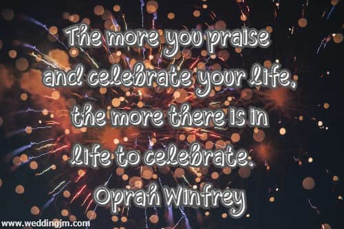 The more you praise and celebrate your life, the more there is in life to celebrate.