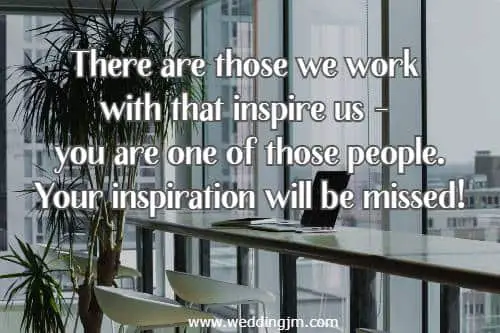 There are those we work with that inspire us - you are one of those people. Your inspiration will be missed!