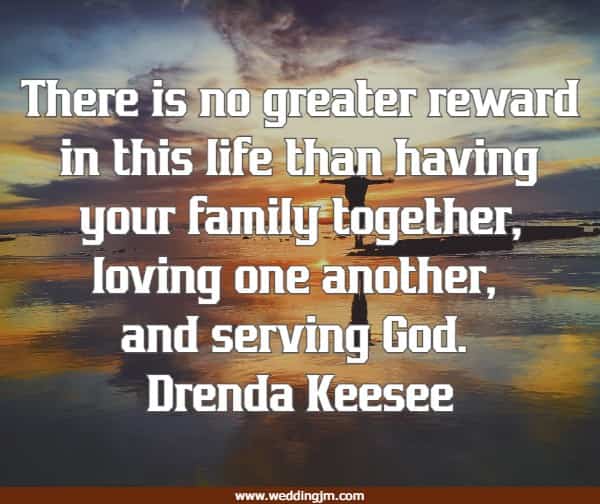 There is no greater reward in this life than having your family together, loving one another, and serving God.