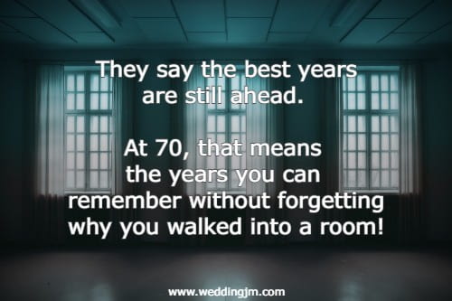 They say the best years are still ahead. At 70, that means the years you can remember without forgetting why you walked into a room!