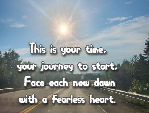This is your time, your journey to start, Face each new dawn with a fearless heart. 