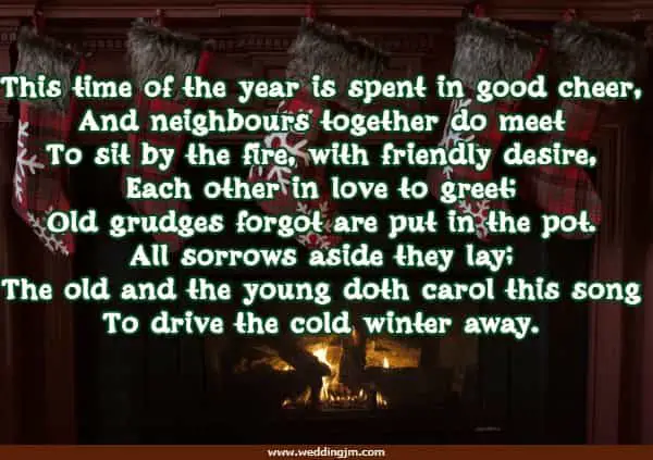This time of the year is spent in good cheer,  And neighbours together do meet To sit by the fire, with friendly desire,  Each other in love to greet; Old grudges forgot are put in the pot. All sorrows aside they lay; The old and the young doth carol this song To drive the cold winter away.