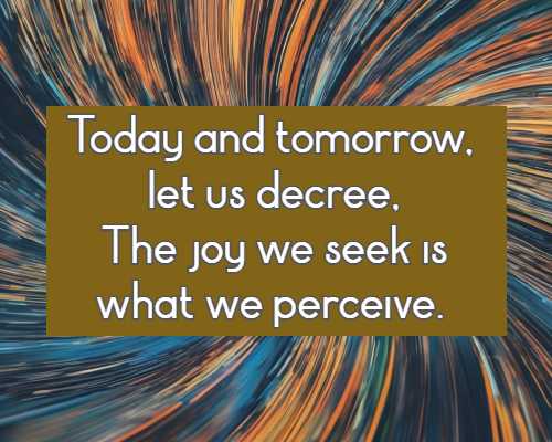 Today and tomorrow, let us decree, The joy we seek is what we perceive.