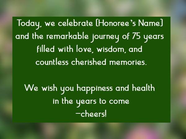 Today, we celebrate [Honorees Name] and the remarkable journey of 75 years filled with love, wisdom, and countless cherished memories. We wish you happiness and health in the years to comecheers!