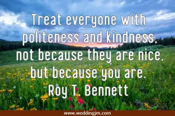 Treat everyone with politeness and kindness, not because they are nice, but because you are.