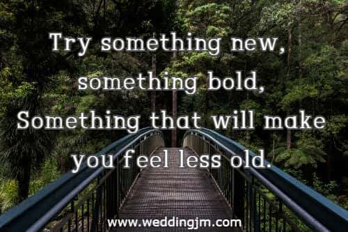 Try something new, something bold, Something that will make you feel less old.