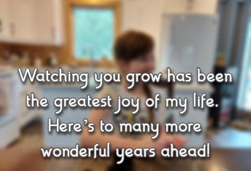 Watching you grow has been the greatest joy of my life. Heres to many more wonderful years ahead!