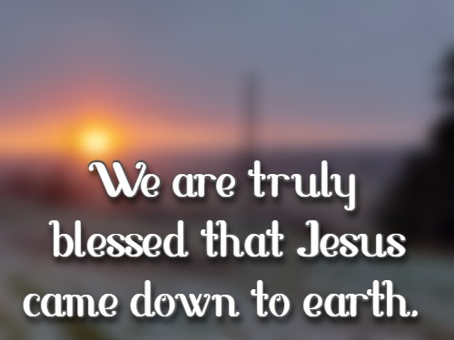 We are truly blessed that Jesus came down to earth.
