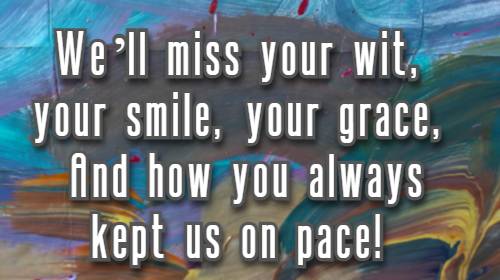 We’ll miss your wit, your smile, your grace, And how you always kept us on pace!