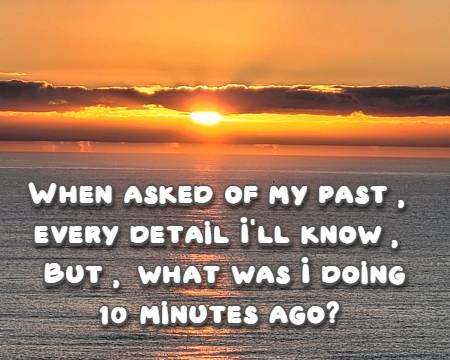 When asked of my past, every detail I'll know, But, what was I doing 10 minutes ago?