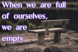When we are full of ourselves, we are empty.