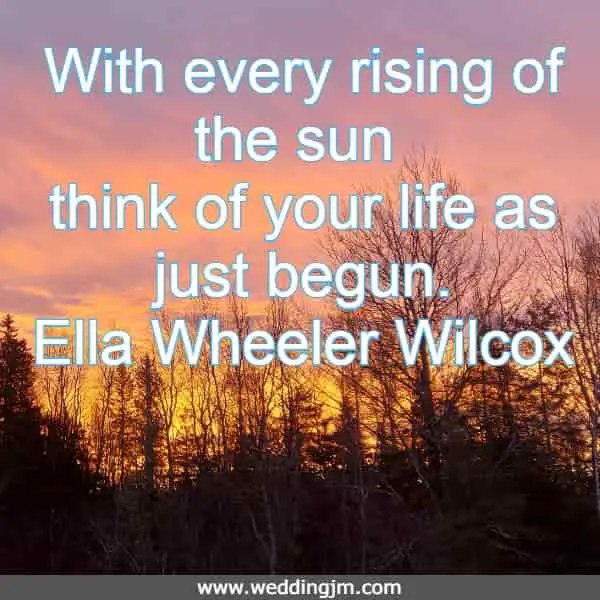 With every rising of the sun think of your life as just begun. Ella Wheeler Wilcox