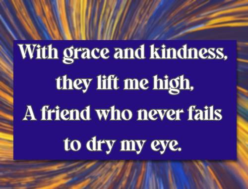 With grace and kindness, they lift me high, A friend who never fails to dry my eye.