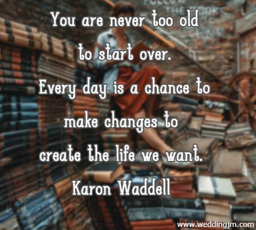 	You are never too old to start over. Every day is a chance to make changes to create the life we want. Karon Waddell