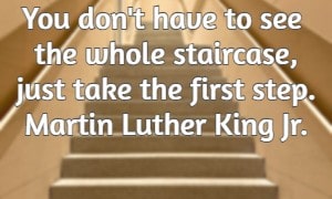 You don't have to see the whole staircase, just take the first step. Martin Luther King Jr