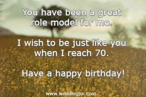 You have been a great role model for me. I wish to be just like you when I reach 70. Have a happy birthday!