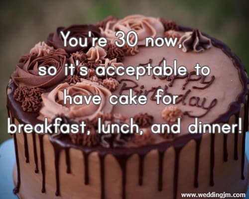 You're 30 now, so it's acceptable to have cake for breakfast, lunch, and dinner!