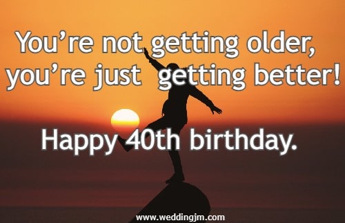 You�re not getting older, you�re just getting better! Happy 40th birthday.